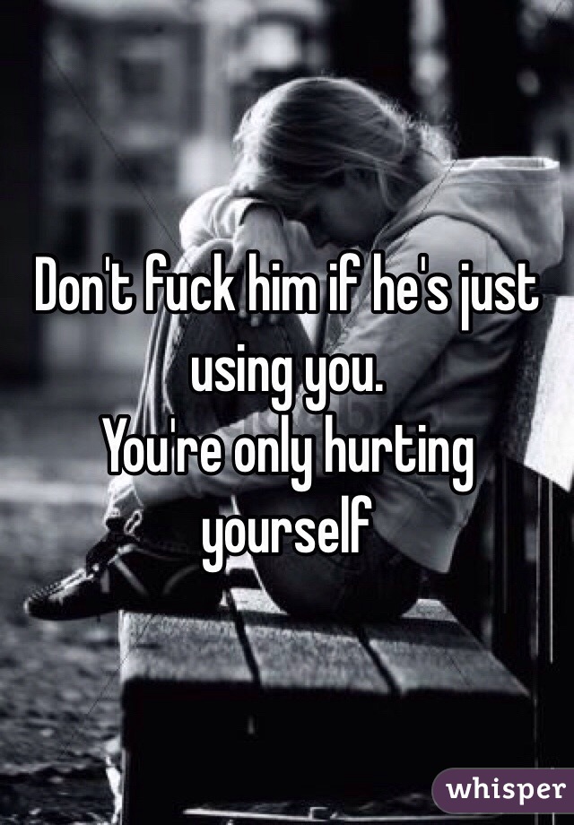 Don't fuck him if he's just using you.
You're only hurting yourself 