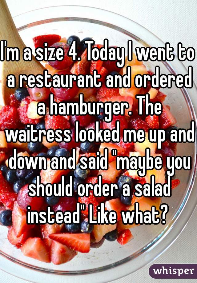 I'm a size 4. Today I went to a restaurant and ordered a hamburger. The waitress looked me up and down and said "maybe you should order a salad instead" Like what? 