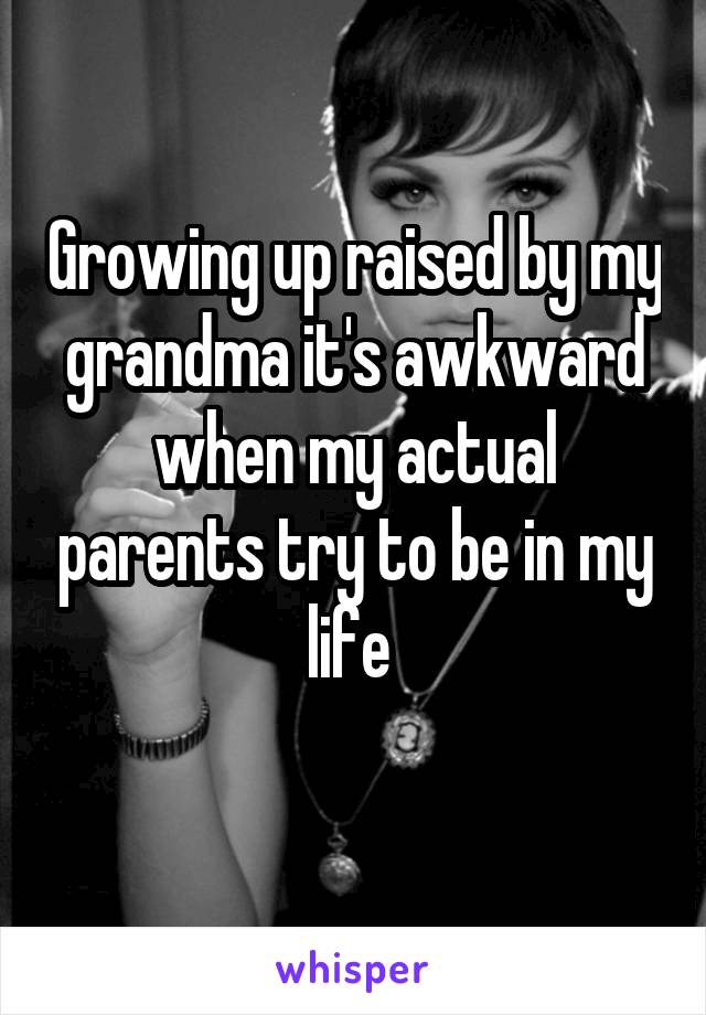 Growing up raised by my grandma it's awkward when my actual parents try to be in my life 
