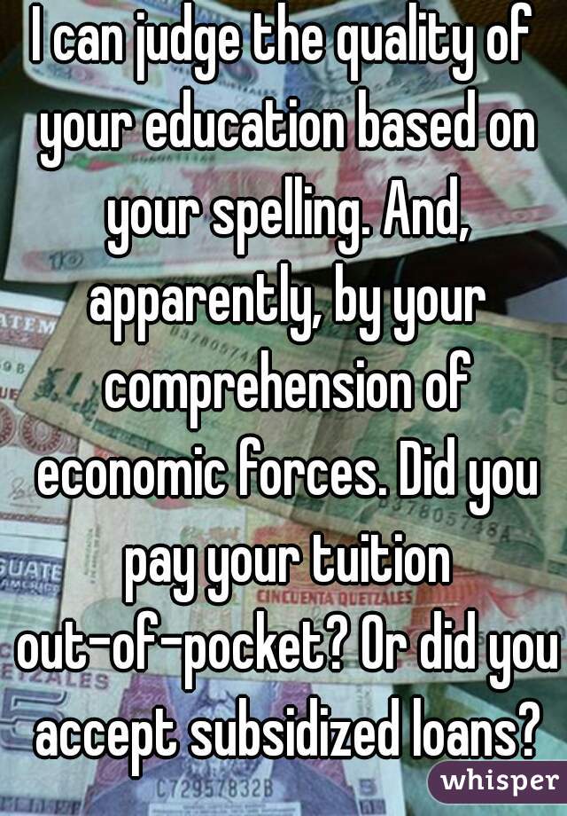 I can judge the quality of your education based on your spelling. And, apparently, by your comprehension of economic forces. Did you pay your tuition out-of-pocket? Or did you accept subsidized loans?