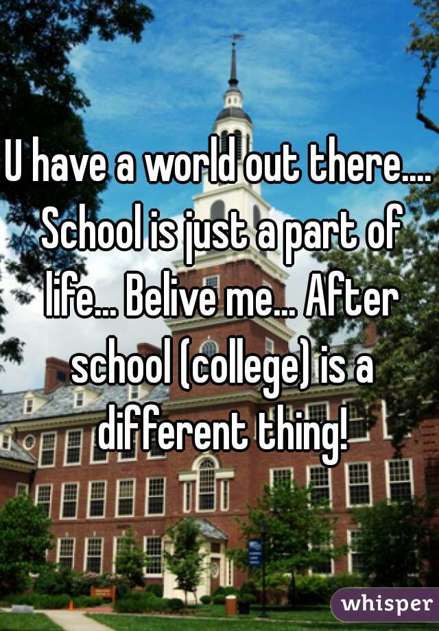 U have a world out there.... School is just a part of life... Belive me... After school (college) is a different thing!