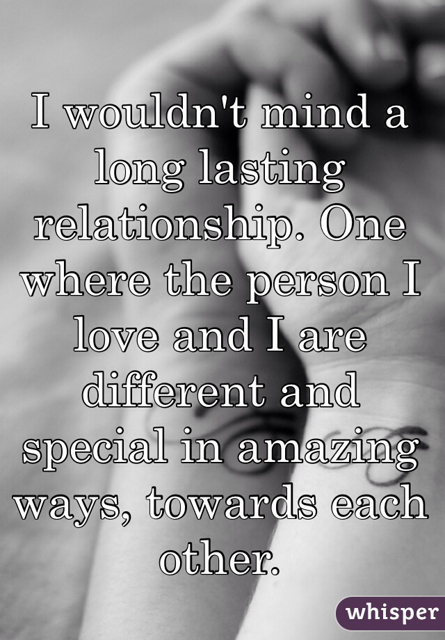 I wouldn't mind a long lasting relationship. One where the person I love and I are different and special in amazing ways, towards each other. 