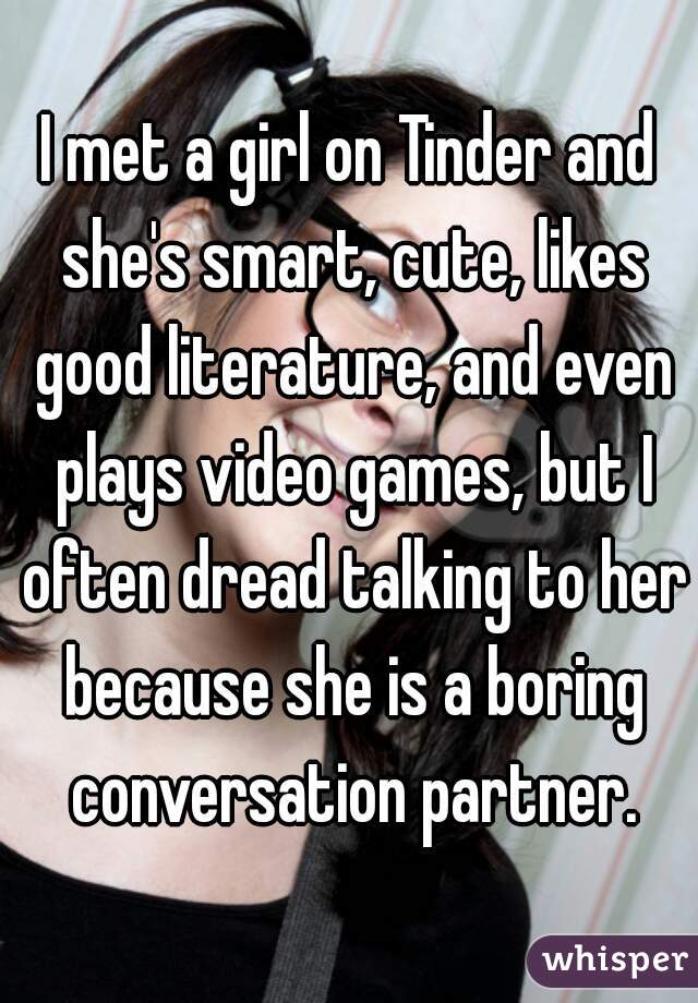 I met a girl on Tinder and she's smart, cute, likes good literature, and even plays video games, but I often dread talking to her because she is a boring conversation partner.