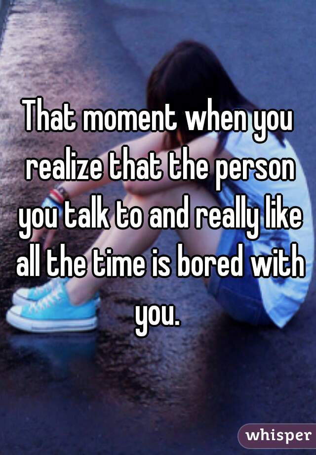 That moment when you realize that the person you talk to and really like all the time is bored with you. 