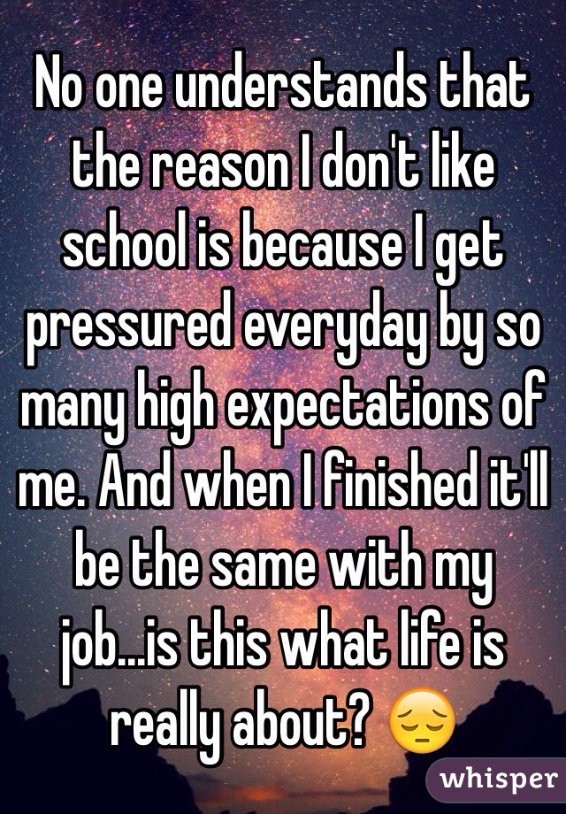 No one understands that the reason I don't like school is because I get pressured everyday by so many high expectations of me. And when I finished it'll be the same with my job...is this what life is really about? 😔