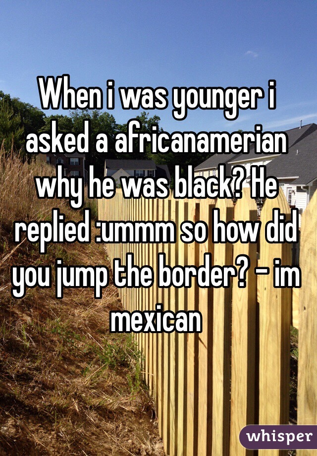 When i was younger i asked a africanamerian why he was black? He replied :ummm so how did you jump the border? - im mexican