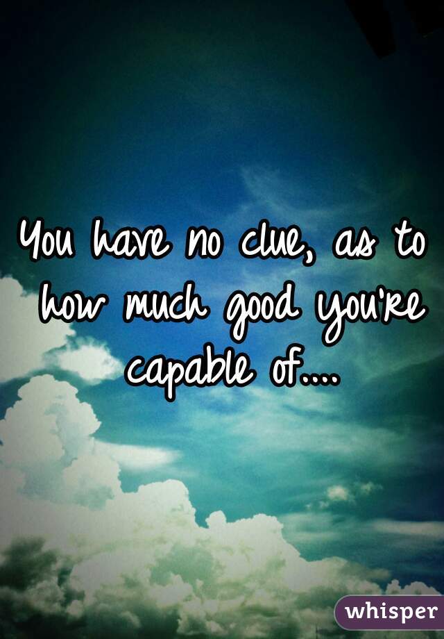 You have no clue, as to how much good you're capable of....
