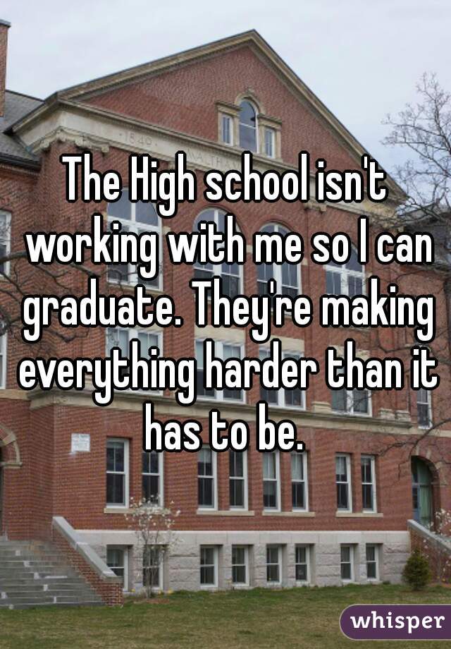 The High school isn't working with me so I can graduate. They're making everything harder than it has to be. 