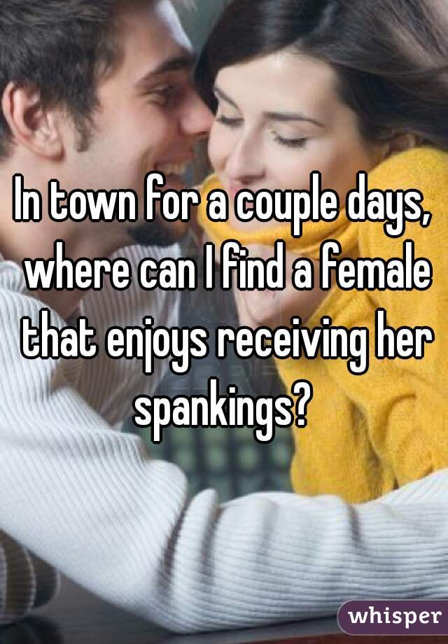 In town for a couple days, where can I find a female that enjoys receiving her spankings? 