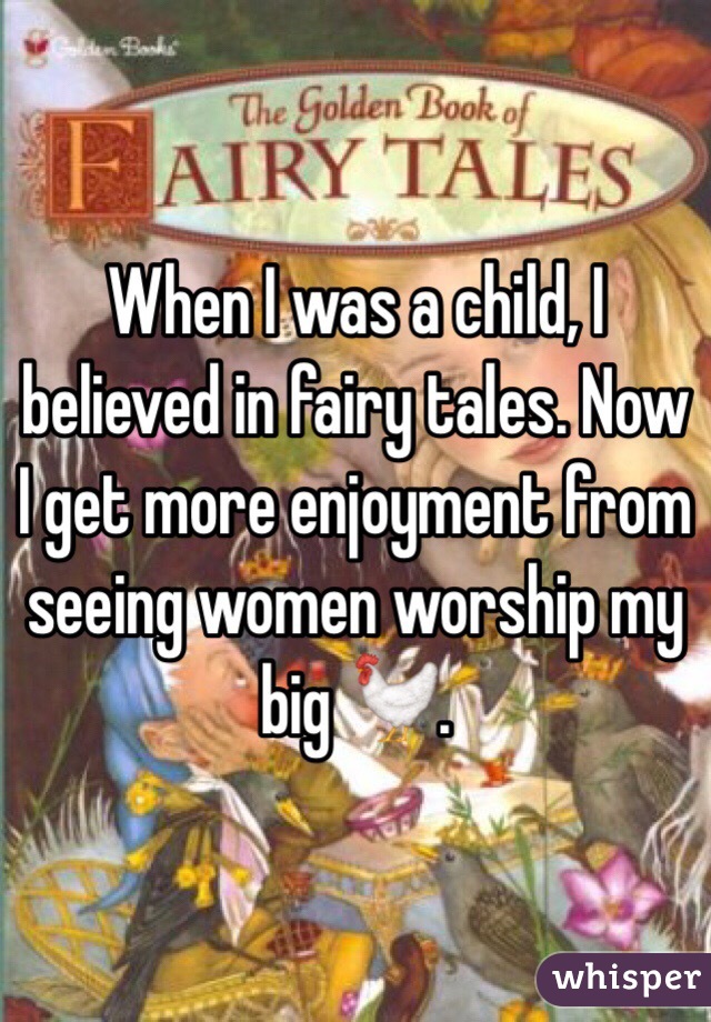 When I was a child, I believed in fairy tales. Now I get more enjoyment from seeing women worship my big 🐓.