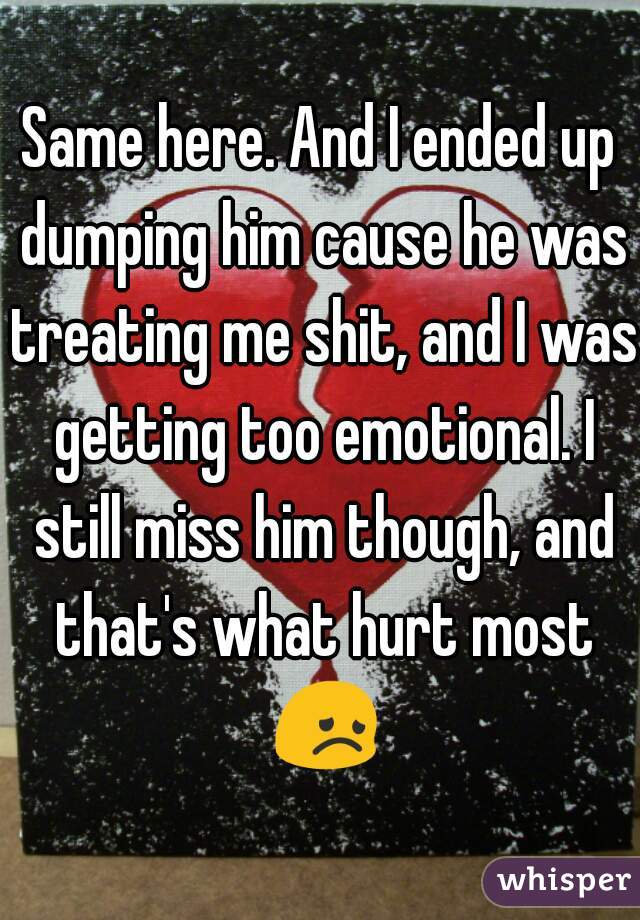 Same here. And I ended up dumping him cause he was treating me shit, and I was getting too emotional. I still miss him though, and that's what hurt most 😞