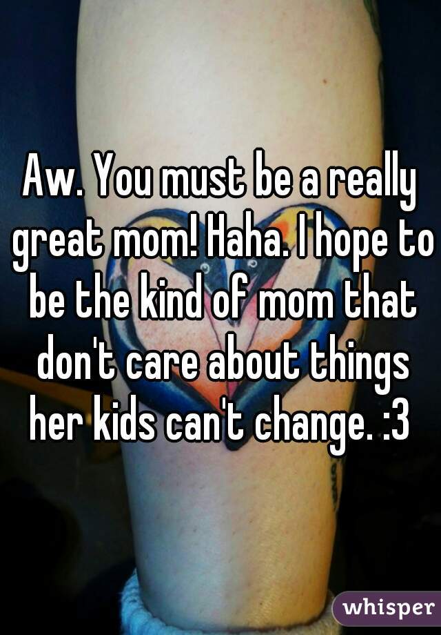 Aw. You must be a really great mom! Haha. I hope to be the kind of mom that don't care about things her kids can't change. :3 