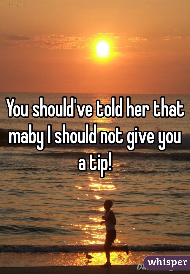 You should've told her that maby I should not give you a tip!