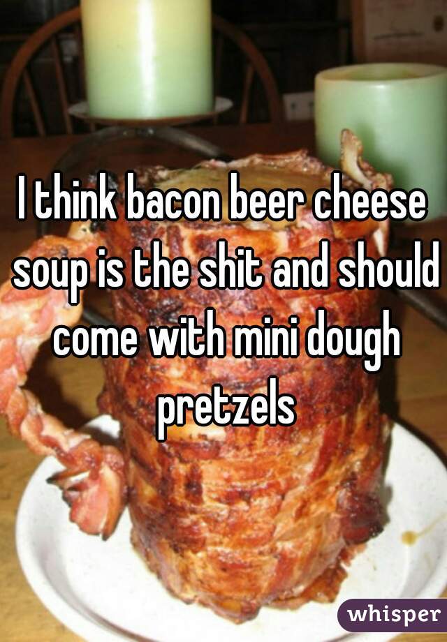 I think bacon beer cheese soup is the shit and should come with mini dough pretzels