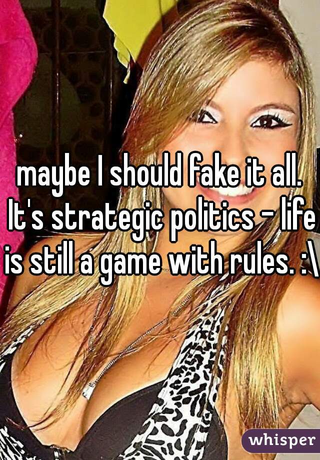 maybe I should fake it all. It's strategic politics - life is still a game with rules. :\