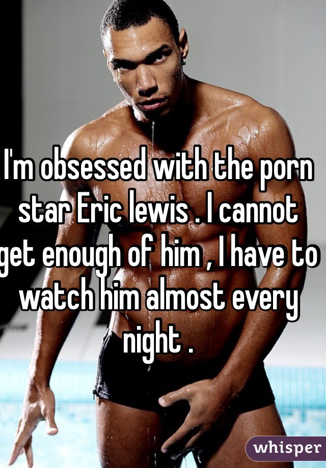 I'm obsessed with the porn star Eric lewis . I cannot get enough of him , I have to watch him almost every night . 