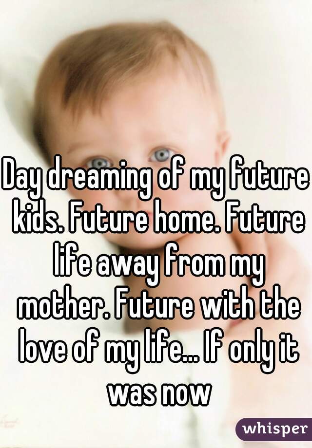 Day dreaming of my future kids. Future home. Future life away from my mother. Future with the love of my life... If only it was now