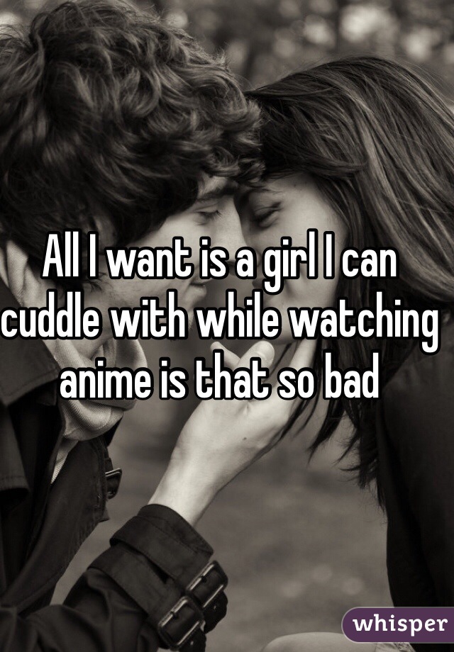 All I want is a girl I can cuddle with while watching anime is that so bad