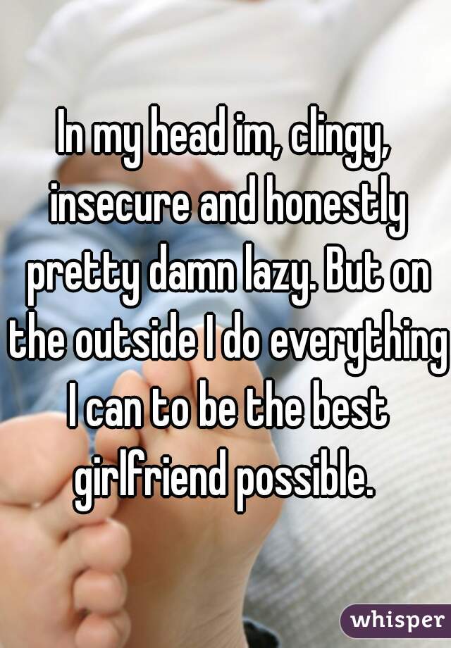 In my head im, clingy, insecure and honestly pretty damn lazy. But on the outside I do everything I can to be the best girlfriend possible. 