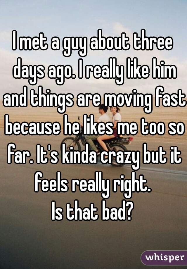 I met a guy about three days ago. I really like him and things are moving fast because he likes me too so far. It's kinda crazy but it feels really right. 
Is that bad?