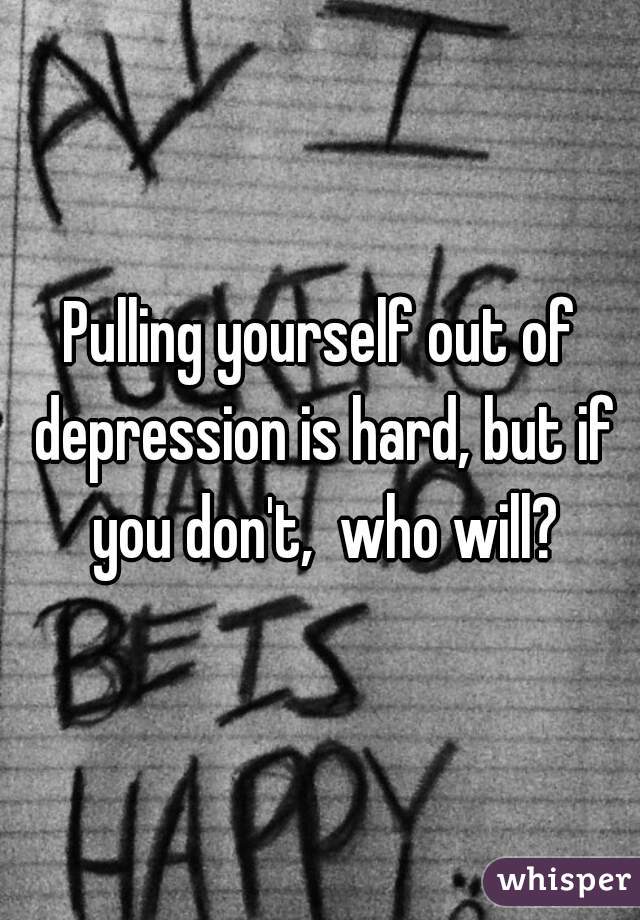 Pulling yourself out of depression is hard, but if you don't,  who will?