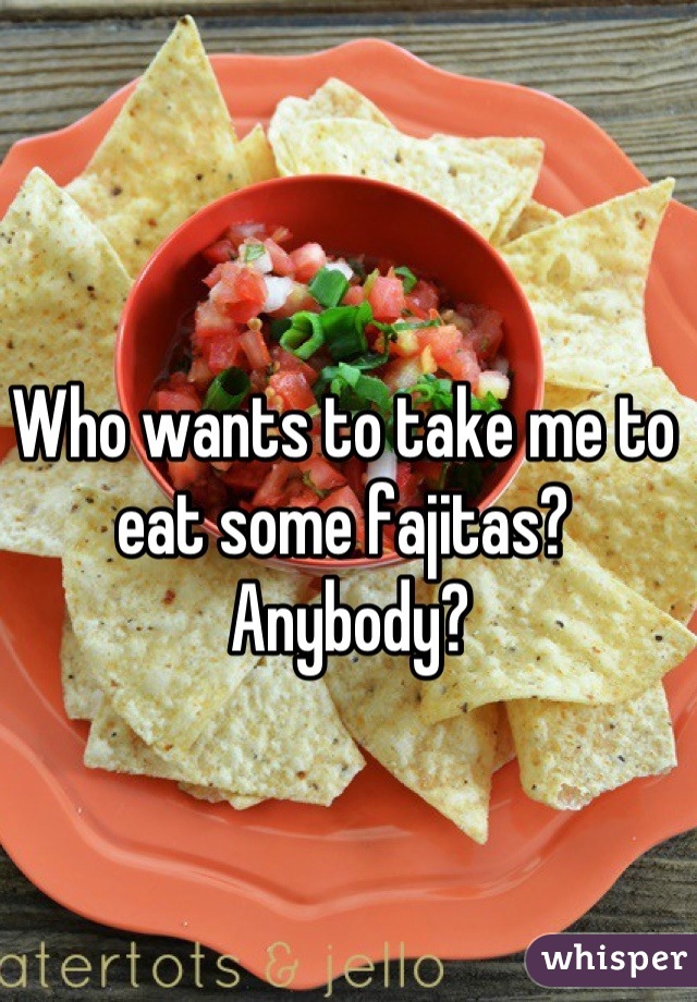 Who wants to take me to eat some fajitas?
 Anybody?