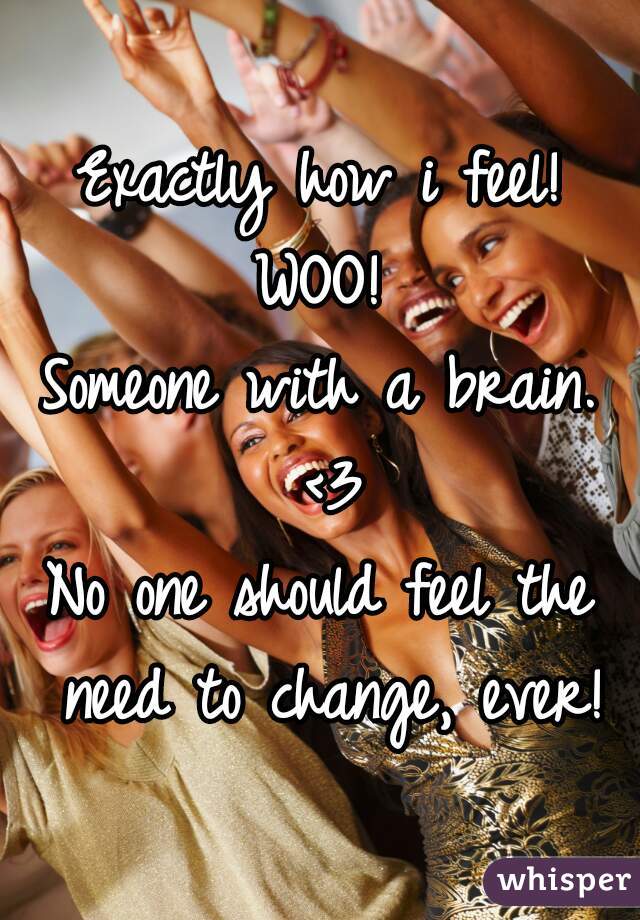 Exactly how i feel!
WOO!
Someone with a brain. <3
No one should feel the need to change, ever!