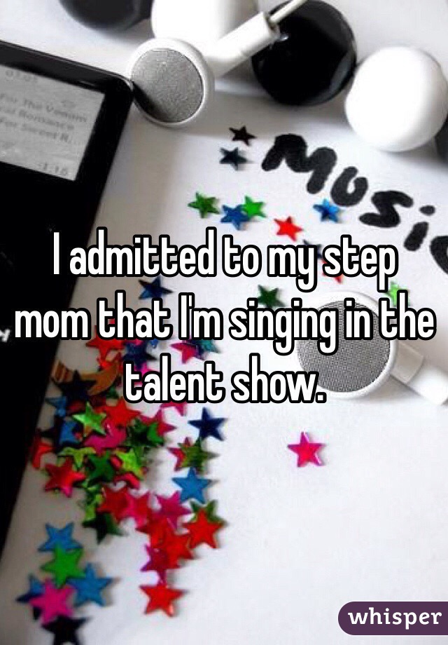 I admitted to my step mom that I'm singing in the talent show.