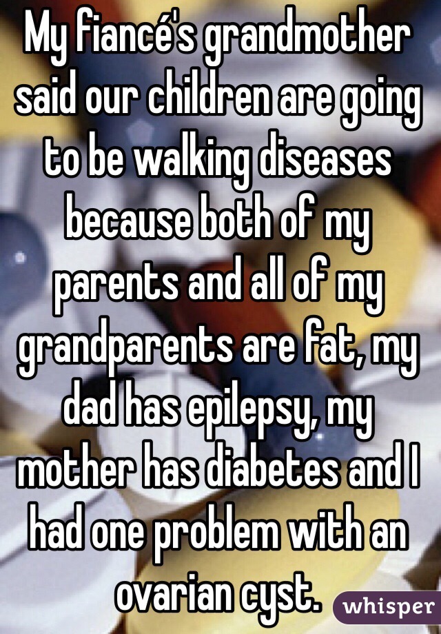 My fiancé's grandmother said our children are going to be walking diseases because both of my parents and all of my grandparents are fat, my dad has epilepsy, my mother has diabetes and I had one problem with an ovarian cyst. 