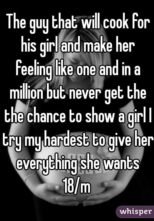  The guy that will cook for his girl and make her feeling like one and in a million but never get the the chance to show a girl I try my hardest to give her everything she wants
18/m