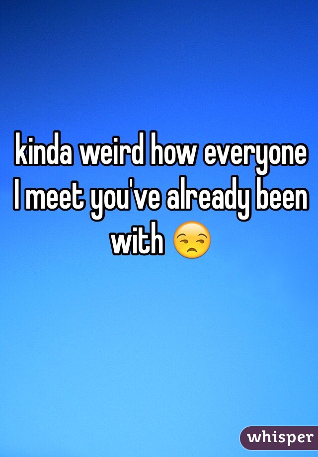  kinda weird how everyone I meet you've already been with 😒