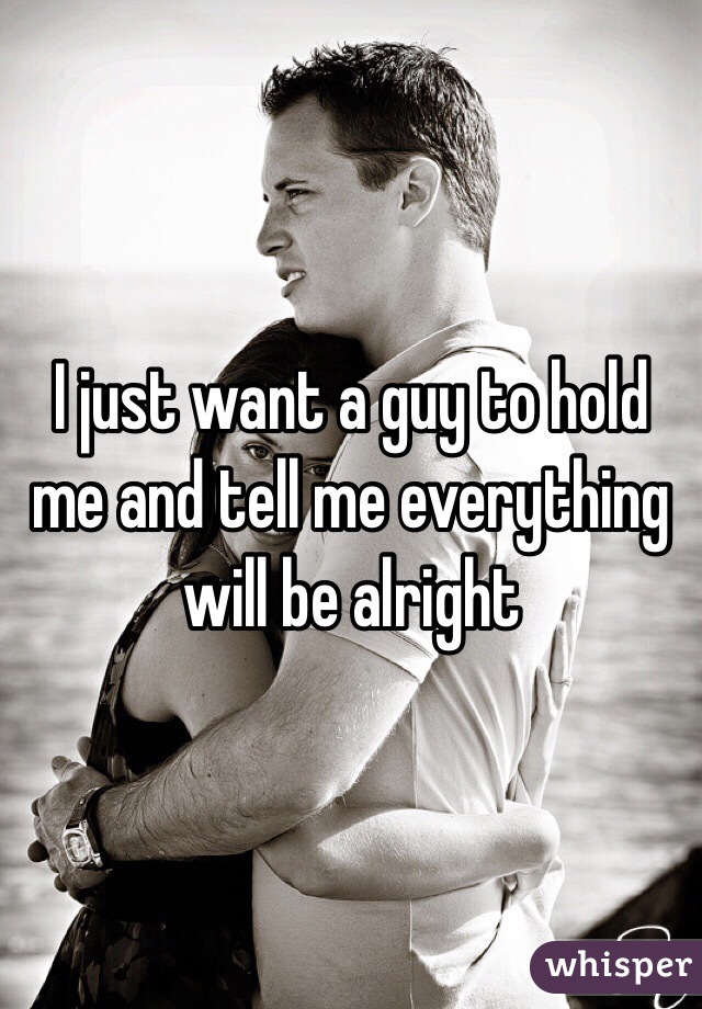 I just want a guy to hold me and tell me everything will be alright 