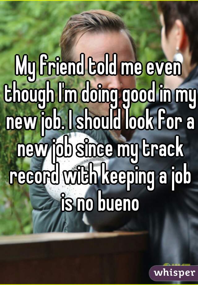 My friend told me even though I'm doing good in my new job. I should look for a new job since my track record with keeping a job is no bueno