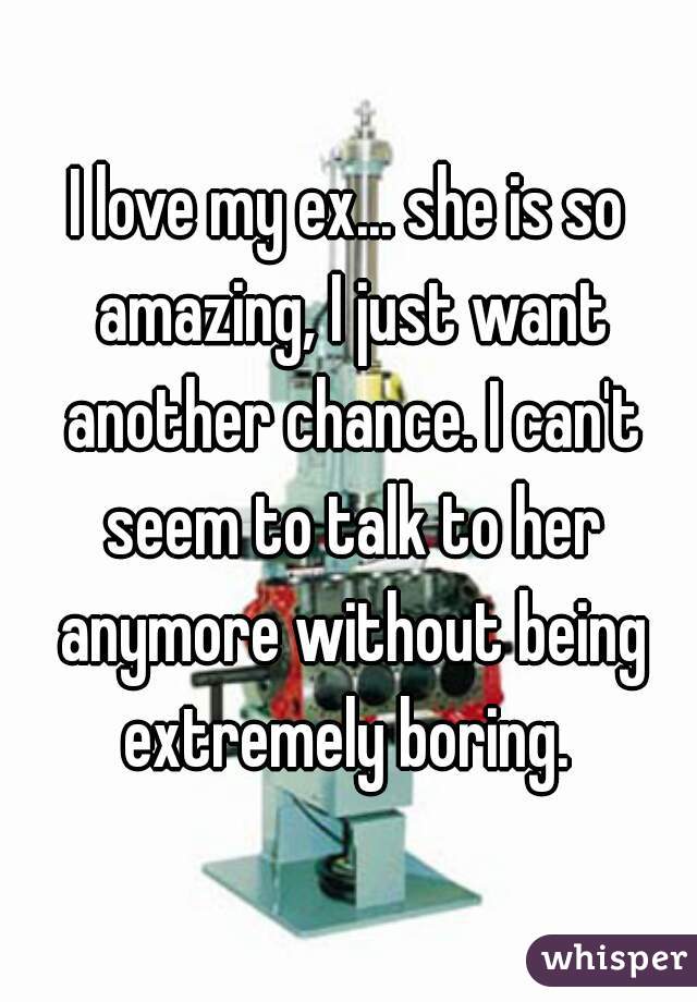 I love my ex... she is so amazing, I just want another chance. I can't seem to talk to her anymore without being extremely boring. 