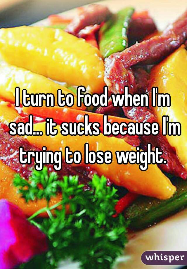 I turn to food when I'm sad... it sucks because I'm trying to lose weight. 