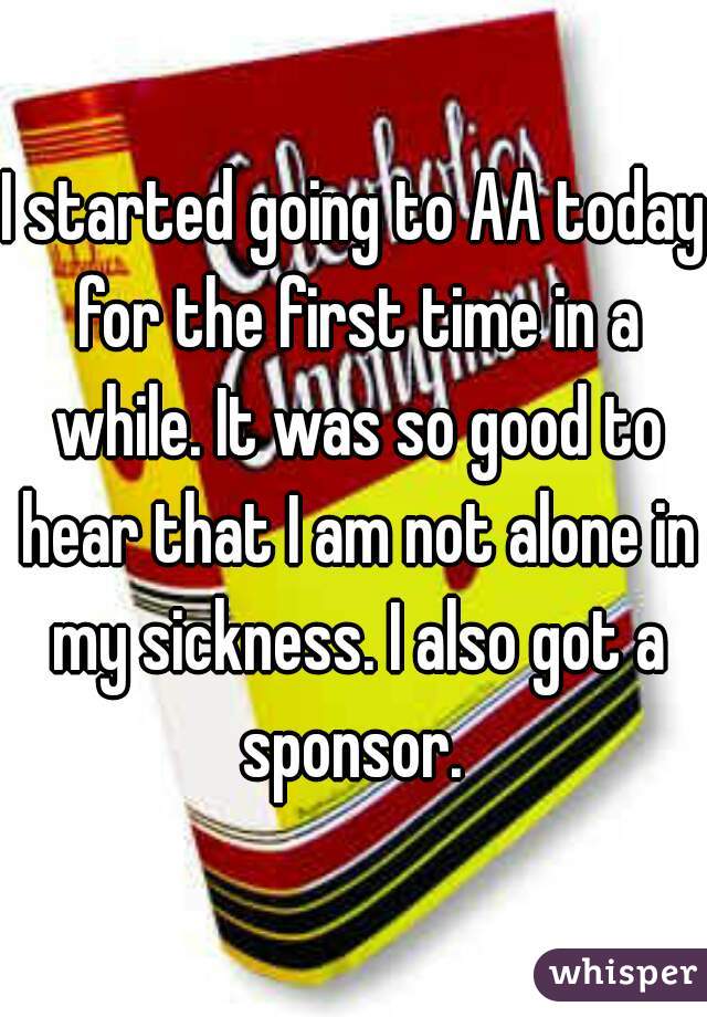 I started going to AA today for the first time in a while. It was so good to hear that I am not alone in my sickness. I also got a sponsor. 