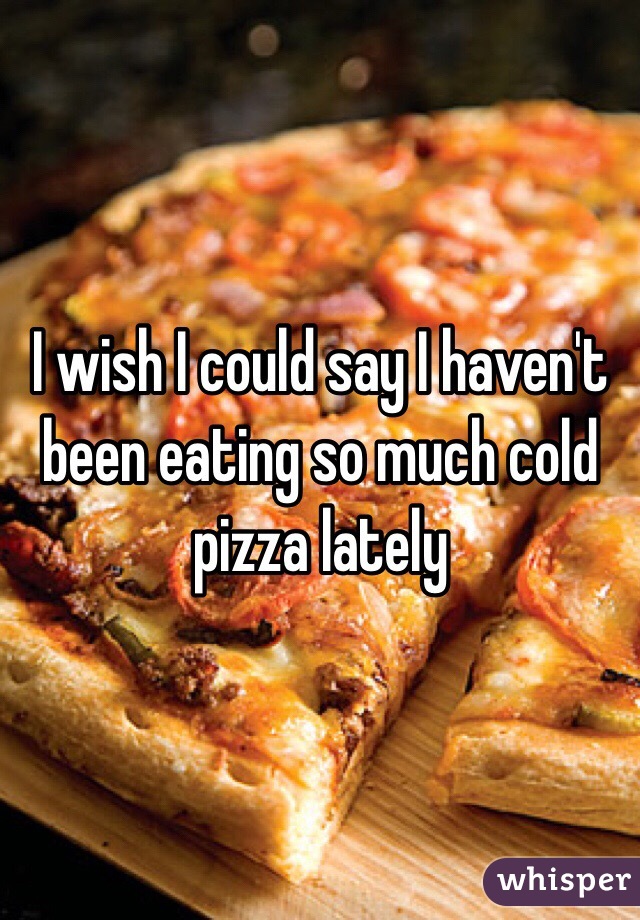 I wish I could say I haven't been eating so much cold pizza lately