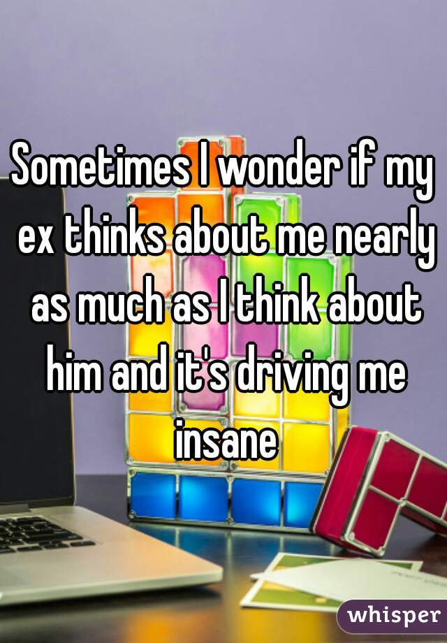 Sometimes I wonder if my ex thinks about me nearly as much as I think about him and it's driving me insane