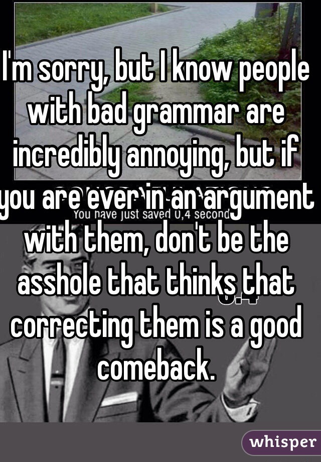 I'm sorry, but I know people with bad grammar are incredibly annoying, but if you are ever in an argument with them, don't be the asshole that thinks that correcting them is a good comeback. 