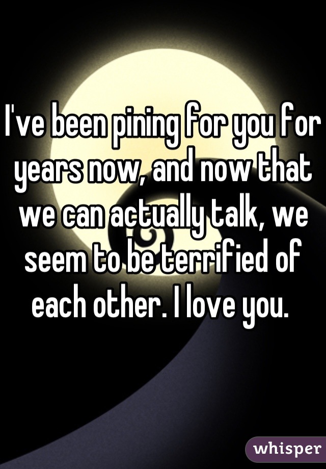 I've been pining for you for years now, and now that we can actually talk, we seem to be terrified of each other. I love you. 