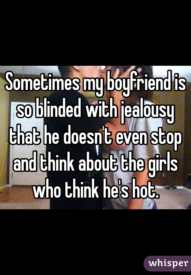 Sometimes my boyfriend is so blinded with jealousy that he doesn't even stop and think about the girls who think he's hot.