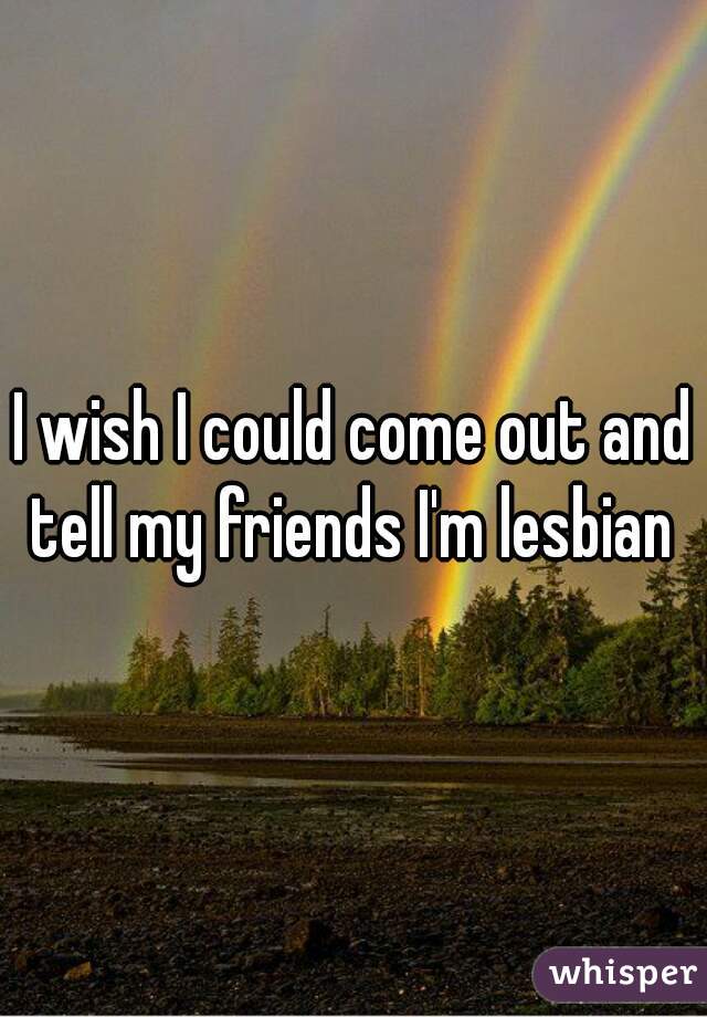 I wish I could come out and tell my friends I'm lesbian 