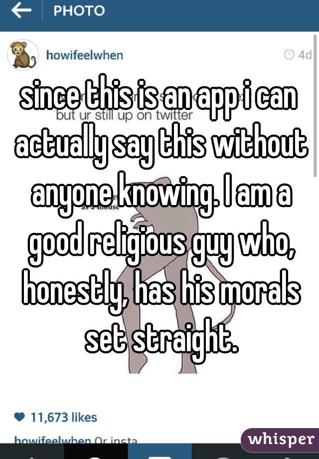 since this is an app i can actually say this without anyone knowing. I am a good religious guy who, honestly, has his morals set straight.