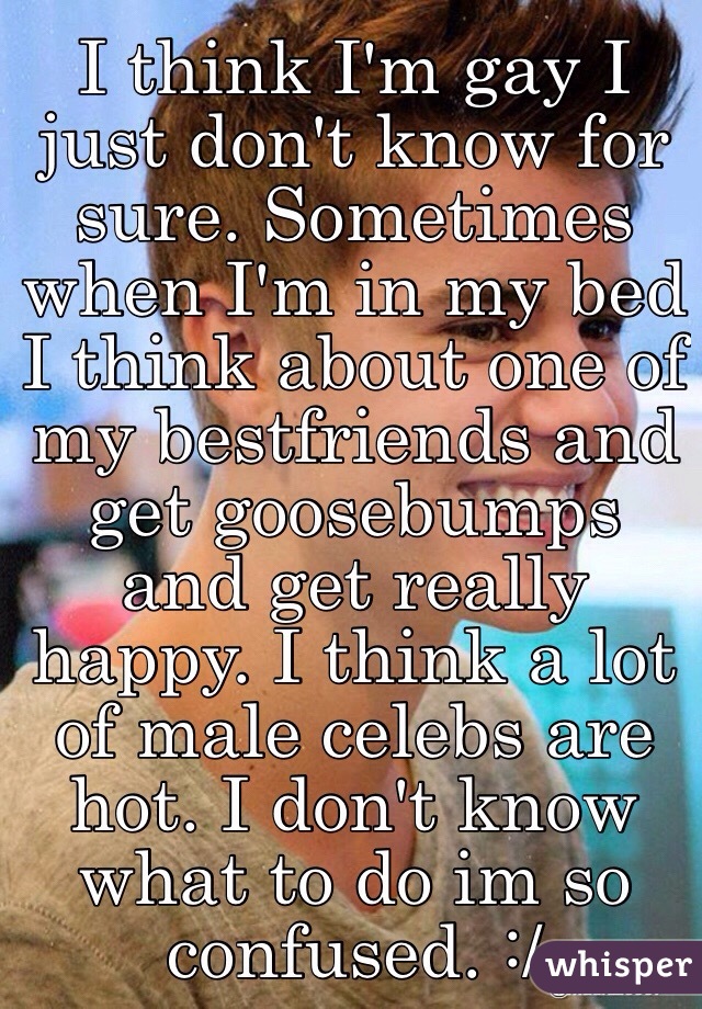 I think I'm gay I just don't know for sure. Sometimes when I'm in my bed I think about one of my bestfriends and get goosebumps and get really happy. I think a lot of male celebs are hot. I don't know what to do im so confused. :/