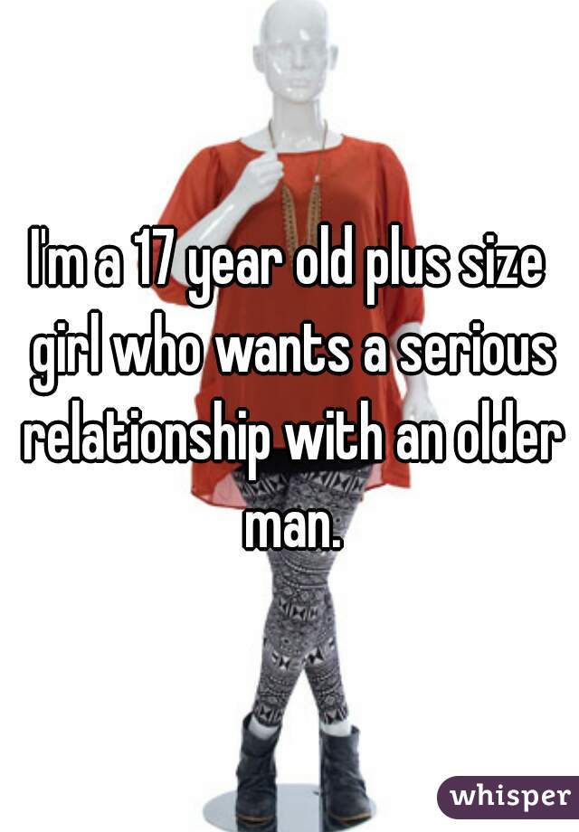 I'm a 17 year old plus size girl who wants a serious relationship with an older man.