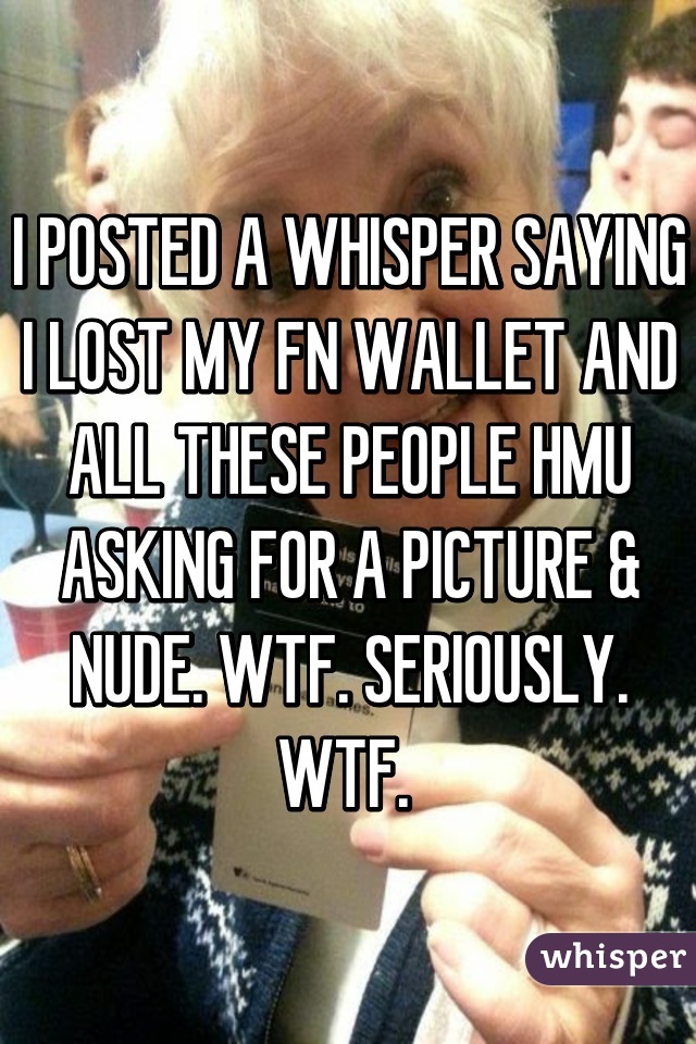 I POSTED A WHISPER SAYING I LOST MY FN WALLET AND ALL THESE PEOPLE HMU ASKING FOR A PICTURE & NUDE. WTF. SERIOUSLY. WTF. 