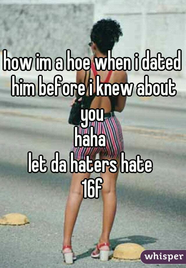 how im a hoe when i dated him before i knew about you 
haha 
let da haters hate 
16f