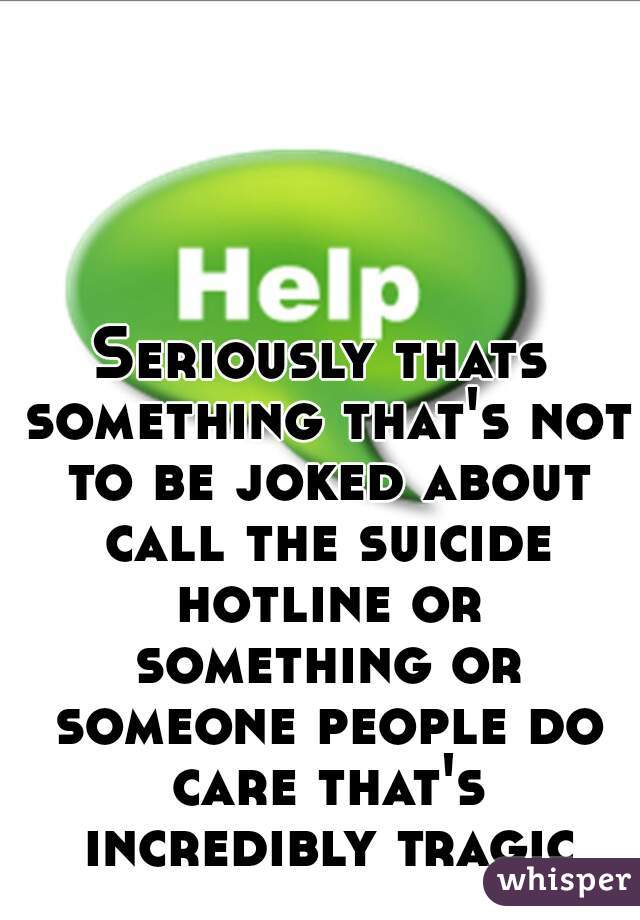 Seriously thats something that's not to be joked about call the suicide hotline or something or someone people do care that's incredibly tragic