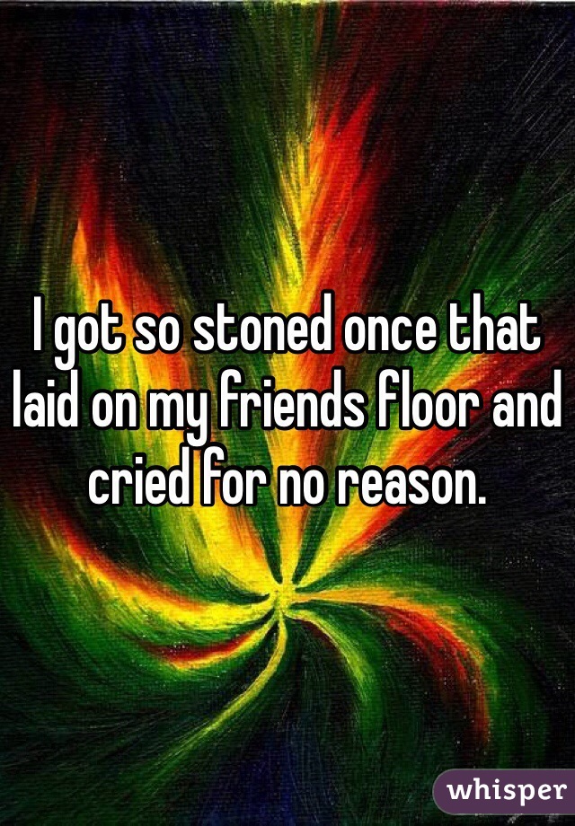 I got so stoned once that laid on my friends floor and cried for no reason. 