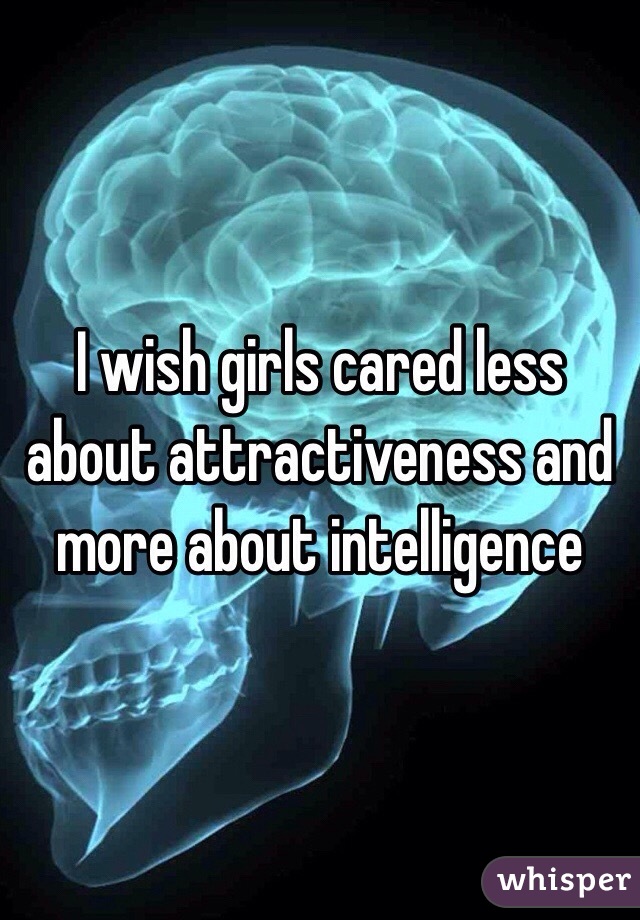 I wish girls cared less about attractiveness and more about intelligence